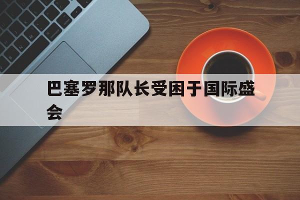 巴塞罗那队长受困于国际盛会的简单介绍 巴塞罗那队长受困于国际盛会的简单介绍